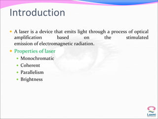 Introduction 
 A laser is a device that emits light through a process of optical 
amplification based on the stimulated 
emission of electromagnetic radiation. 
 Properties of laser 
 Monochromatic 
 Coherent 
 Parallelism 
 Brightness 
 