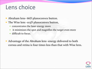 Lens choice 
 Abraham lens- 66D planoconvex button. 
 The Wise lens -103D planoconvex button, 
 concentrates the laser energy more 
 it minimizes the spot and magnifies the target even more 
 difficult to focus. 
 Advantage of the Abraham lens -energy delivered to both 
cornea and retina is four times less than that with Wise lens. 
 