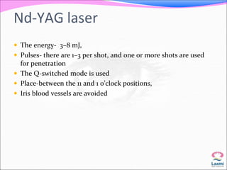 Nd-YAG laser 
 The energy- 3–8 mJ, 
 Pulses- there are 1–3 per shot, and one or more shots are used 
for penetration 
 The Q-switched mode is used 
 Place-between the 11 and 1 o’clock positions, 
 Iris blood vessels are avoided 
 