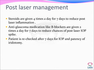 Post laser management 
 Steroids are given 4 times a day for 7 days to reduce post 
laser inflammation . 
 Anti-glaucoma medication like B-blockers are given 2 
times a day for 7 days to reduce chances of post laser IOP 
spike. 
 Patient is re-checked after 7 days for IOP and patency of 
iridotomy. 
 