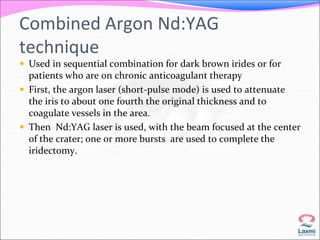 Combined Argon Nd:YAG 
technique 
 Used in sequential combination for dark brown irides or for 
patients who are on chronic anticoagulant therapy 
 First, the argon laser (short-pulse mode) is used to attenuate 
the iris to about one fourth the original thickness and to 
coagulate vessels in the area. 
 Then Nd:YAG laser is used, with the beam focused at the center 
of the crater; one or more bursts are used to complete the 
iridectomy. 
 