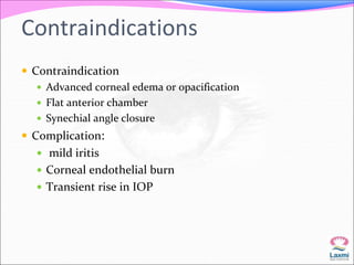 Contraindications 
 Contraindication 
 Advanced corneal edema or opacification 
 Flat anterior chamber 
 Synechial angle closure 
 Complication: 
 mild iritis 
 Corneal endothelial burn 
 Transient rise in IOP 
 