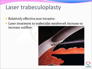 Laser trabeculoplasty 
 Relatively effective,non-invasive. 
 Laser treatment to trabecular meshwork increase to 
increase outflow. 
 