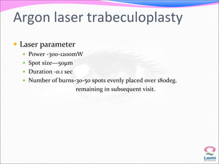 Argon laser trabeculoplasty 
 Laser parameter 
 Power -300-1200mW 
 Spot size—50μm 
 Duration -0.1 sec 
 Number of burns-30-50 spots evenly placed over 180deg. 
remaining in subsequent visit. 
 