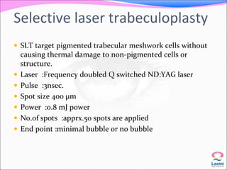 Selective laser trabeculoplasty 
 SLT target pigmented trabecular meshwork cells without 
causing thermal damage to non-pigmented cells or 
structure. 
 Laser :Frequency doubled Q switched ND:YAG laser 
 Pulse :3nsec. 
 Spot size 400 μm 
 Power :o.8 mJ power 
 No.of spots :apprx.50 spots are applied 
 End point :minimal bubble or no bubble 
 