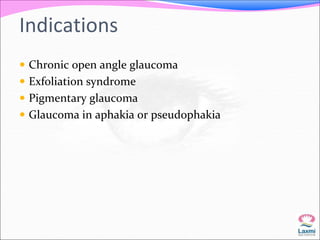 Indications 
 Chronic open angle glaucoma 
 Exfoliation syndrome 
 Pigmentary glaucoma 
 Glaucoma in aphakia or pseudophakia 
 