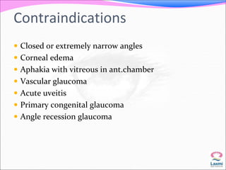 Contraindications 
 Closed or extremely narrow angles 
 Corneal edema 
 Aphakia with vitreous in ant.chamber 
 Vascular glaucoma 
 Acute uveitis 
 Primary congenital glaucoma 
 Angle recession glaucoma 
 
