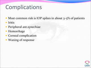 Complications 
 Most common risk is IOP spikes in about 3–5% of patients 
 Iritis 
 Peripheral ant.synechiae 
 Hemorrhage 
 Corneal complication 
 Waning of response 
 