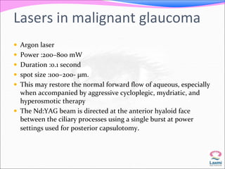 Lasers in malignant glaucoma 
 Argon laser 
 Power :200–800 mW 
 Duration :0.1 second 
 spot size :100–200- μm. 
 This may restore the normal forward flow of aqueous, especially 
when accompanied by aggressive cycloplegic, mydriatic, and 
hyperosmotic therapy 
 The Nd:YAG beam is directed at the anterior hyaloid face 
between the ciliary processes using a single burst at power 
settings used for posterior capsulotomy. 
 
