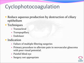 Cyclophotocoagulation 
 Reduce aqueous production by destruction of ciliary 
epithelium 
 Techniques 
 Transscleral 
 Transpupillary 
 Endolaser 
 Indication 
 Failure of multiple filtering surgeries 
 Primary procedure to alleviate pain in neovascular glaucoma 
with poor visual potential. 
 Painful blind eye 
 Surgery not appropriate 
 