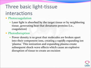 Three basic light-tissue 
interactions 
 Photocoagulation 
 Laser light is absorbed by the target tissue or by neighboring 
tissue, generating heat that denatures proteins (i.e., 
coagulation) 
 Photodisruption 
 Power density is so great that molecules are broken apart 
into their component ions, creating a rapidly expanding ion 
‘plasma.’ This ionization and expanding plasma create 
subsequent shock-wave effects which cause an explosive 
disruption of tissue to create an excision 
 
