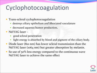 Cyclophotocoagulation 
 Trans-scleral cyclophotocoagulation 
 destroys ciliary epithelium and associated vasculature 
 decreased aqueous humor production. 
 Nd:YAG laser – 
 good scleral penetration 
 light energy is absorbed by blood and pigment of the ciliary body. 
 Diode laser (810 nm) has lower scleral transmission than the 
Nd:YAG laser (1064 nm) but greater absorption by melanin. 
 So use of 50% less energy compared to the continuous wave 
Nd:YAG laser to achieve the same effect 
 