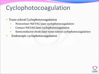 Cyclophotocoagulation 
 Trans-scleral Cyclophotocoagulation 
 Noncontact Nd:YAG laser cyclophotocoagulation 
 Contact Nd:YAG laser cyclophotocoagulation 
 Semiconductor diode laser trans-scleral cyclophotocoagulation 
 Endoscopic cyclophotocoagulation 
 