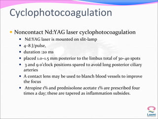 Cyclophotocoagulation 
 Noncontact Nd:YAG laser cyclophotocoagulation 
 Nd:YAG laser is mounted on slit-lamp 
 4–8 J/pulse, 
 duration :20 ms 
 placed 1.0–1.5 mm posterior to the limbus total of 30–40 spots 
 3 and 9 o’clock positions spared to avoid long posterior ciliary 
arteries 
 A contact lens may be used to blanch blood vessels to improve 
the focus 
 Atropine 1% and prednisolone acetate 1% are prescribed four 
times a day; these are tapered as inflammation subsides. 
 