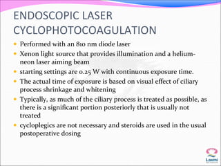 ENDOSCOPIC LASER 
CYCLOPHOTOCOAGULATION 
 Performed with an 810 nm diode laser 
 Xenon light source that provides illumination and a helium-neon 
laser aiming beam 
 starting settings are 0.25 W with continuous exposure time. 
 The actual time of exposure is based on visual effect of ciliary 
process shrinkage and whitening 
 Typically, as much of the ciliary process is treated as possible, as 
there is a significant portion posteriorly that is usually not 
treated 
 cycloplegics are not necessary and steroids are used in the usual 
postoperative dosing 
 