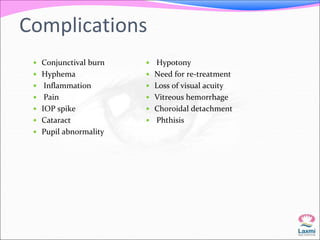 Complications 
 Conjunctival burn 
 Hyphema 
 Inflammation 
 Pain 
 IOP spike 
 Cataract 
 Pupil abnormality 
 Hypotony 
 Need for re-treatment 
 Loss of visual acuity 
 Vitreous hemorrhage 
 Choroidal detachment 
 Phthisis 
 