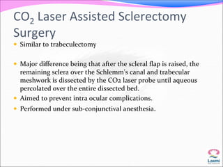 CO2 Laser Assisted Sclerectomy 
Surgery 
 Similar to trabeculectomy 
 Major difference being that after the scleral flap is raised, the 
remaining sclera over the Schlemm’s canal and trabecular 
meshwork is dissected by the CO2 laser probe until aqueous 
percolated over the entire dissected bed. 
 Aimed to prevent intra ocular complications. 
 Performed under sub-conjunctival anesthesia. 
 
