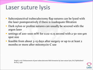Laser suture lysis 
 Subconjunctival trabeculectomy flap sutures can be lysed with 
the laser postoperatively if there is inadequate filtration 
 Dark nylon or proline sutures can usually be severed with the 
argon laser 
 settings of 200–1000 mW for 0.02–0.15 second with a 50–100-μm 
spot size 
 feasible from about 3–15 days after surgery or up to at least 2 
months or more after mitomycin-C use 
Singh J, et al: Enhancement of post trabeculectome bleb formation by laser suture lysis, Br J Ophthalmol 
80:624, 1996. 
 