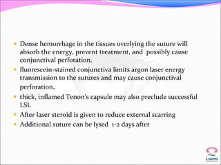  Dense hemorrhage in the tissues overlying the suture will 
absorb the energy, prevent treatment, and possibly cause 
conjunctival perforation. 
 fluorescein-stained conjunctiva limits argon laser energy 
transmission to the sutures and may cause conjunctival 
perforation. 
 thick, inflamed Tenon’s capsule may also preclude successful 
LSL 
 After laser steroid is given to reduce external scarring 
 Additional suture can be lysed 1-2 days after 
 