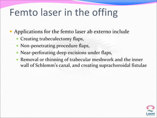 Femto laser in the offing 
 Applications for the femto laser ab externo include 
 Creating trabeculectomy flaps, 
 Non-penetrating procedure flaps, 
 Near-perforating deep excisions under flaps, 
 Removal or thinning of trabecular meshwork and the inner 
wall of Schlemm’s canal, and creating suprachoroidal fistulae 
 