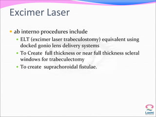 Excimer Laser 
 ab interno procedures include 
 ELT (excimer laser trabeculostomy) equivalent using 
docked gonio lens delivery systems 
 To Create full thickness or near full thickness scleral 
windows for trabeculectomy 
 To create suprachoroidal fistulae. 
 