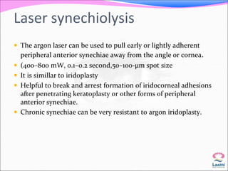Laser synechiolysis 
 The argon laser can be used to pull early or lightly adherent 
peripheral anterior synechiae away from the angle or cornea. 
 (400–800 mW, 0.1–0.2 second,50–100-μm spot size 
 It is simillar to iridoplasty 
 Helpful to break and arrest formation of iridocorneal adhesions 
after penetrating keratoplasty or other forms of peripheral 
anterior synechiae. 
 Chronic synechiae can be very resistant to argon iridoplasty. 
 