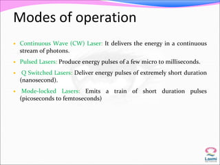 Modes of operation 
 Continuous Wave (CW) Laser: It delivers the energy in a continuous 
stream of photons. 
 Pulsed Lasers: Produce energy pulses of a few micro to milliseconds. 
 Q Switched Lasers: Deliver energy pulses of extremely short duration 
(nanosecond). 
 Mode-locked Lasers: Emits a train of short duration pulses 
(picoseconds to femtoseconds) 
 