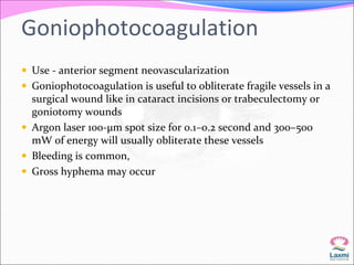 Goniophotocoagulation 
 Use - anterior segment neovascularization 
 Goniophotocoagulation is useful to obliterate fragile vessels in a 
surgical wound like in cataract incisions or trabeculectomy or 
goniotomy wounds 
 Argon laser 100-μm spot size for 0.1–0.2 second and 300–500 
mW of energy will usually obliterate these vessels 
 Bleeding is common, 
 Gross hyphema may occur 
 