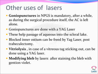Other uses of lasers 
 Goniopunctures in NPGS is mandatory, after a while, 
as during the surgical procedure itself, the AC is left 
alone. 
 Goniopunctures are done with a YAG Laser 
 These help passage of aqueous into the scleral lake. 
 Blocked inner ostium can be freed by Yag Laser, post 
trabeculectomy. 
 Vitriolysis , in case of a vitreous tag sticking out, can be 
done using a YAG laser. 
 Modifying bleb by lasers after staining the bleb with 
gention violet. 
 