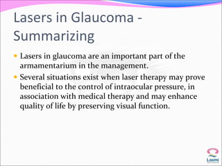 Lasers in Glaucoma - 
Summarizing 
 Lasers in glaucoma are an important part of the 
armamentarium in the management. 
 Several situations exist when laser therapy may prove 
beneficial to the control of intraocular pressure, in 
association with medical therapy and may enhance 
quality of life by preserving visual function. 
 