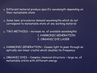 Different material produce specific wavelength depending on
their metastable state
 Some laser procedures demand wavelengths which do not
correspond to metastable state of any working material
 TWO METHODS – increase no. of available wavelengths
1. HARMONIC GENERATION
2. ORGANIC DYE LASER
 HARMONIC GENERATION – Causes light to pass through an
optically non linear crystal which doubles its frequency
 ORGANIC DYES – Complex chemical structure – large no. of
metastable orbits with different energy
 