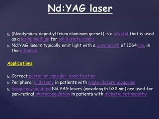 Nd:YAG laser
 (Neodymium-doped yttrium aluminum garnet) is a crystal that is used
as a lasing medium for solid-state lasers
 Nd:YAG lasers typically emit light with a wavelength of 1064 nm, in
the infrared
Applications
 Correct posterior capsular opacification
 Peripheral iridotomy in patients with angle-closure glaucoma
 Frequency-doubled Nd:YAG lasers (wavelength 532 nm) are used for
pan-retinal photocoagulation in patients with diabetic retinopathy
 