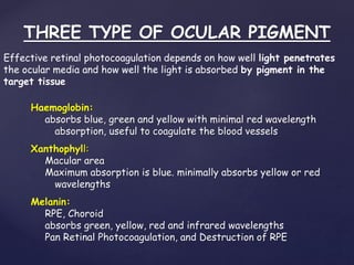 THREE TYPE OF OCULAR PIGMENT
Haemoglobin:
absorbs blue, green and yellow with minimal red wavelength
absorption, useful to coagulate the blood vessels
Xanthophyll:
Macular area
Maximum absorption is blue. minimally absorbs yellow or red
wavelengths
Melanin:
RPE, Choroid
absorbs green, yellow, red and infrared wavelengths
Pan Retinal Photocoagulation, and Destruction of RPE
Effective retinal photocoagulation depends on how well light penetrates
the ocular media and how well the light is absorbed by pigment in the
target tissue
 