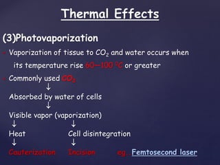 Thermal Effects
(3)Photovaporization
 Vaporization of tissue to CO2 and water occurs when
its temperature rise 60—100 0C or greater
 Commonly used CO2

Absorbed by water of cells

Visible vapor (vaporization)
 
Heat Cell disintegration
 
Cauterization Incision eg..Femtosecond laser
 