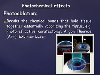 Photochemical effects
Photoablation:
Breaks the chemical bonds that hold tissue
together essentially vaporizing the tissue, e.g.
Photorefractive Keratectomy, Argon Fluoride
(ArF) Excimer Laser
 