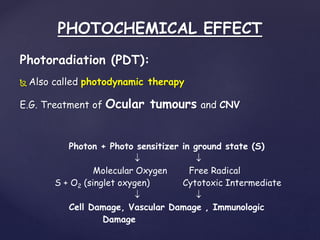 PHOTOCHEMICAL EFFECT
Photoradiation (PDT):
 Also called photodynamic therapy
E.G. Treatment of Ocular tumours and CNV
Photon + Photo sensitizer in ground state (S)
 
Molecular Oxygen Free Radical
S + O2 (singlet oxygen) Cytotoxic Intermediate
 
Cell Damage, Vascular Damage , Immunologic
Damage
 