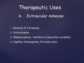 i. Removal of lid masses
ii. Orbitotomies
iii. Blepharoplasty, Aesthetics (smoothen wrinkles)
iv. Capillary hemangioma, Portwine stain
Therapeutic Uses
A. Extraocular Adnexae
 