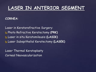 LASER IN ANTERIOR SEGMENT
CORNEA:
Laser in Keratorefractive Surgery:
 Photo Refractive Keratectomy (PRK)
 Laser in situ Keratomileusis (LASIK)
 Laser Subepithelial Keratectomy (LASEK)
Laser Thermal Keratoplasty
Corneal Neovascularization
 