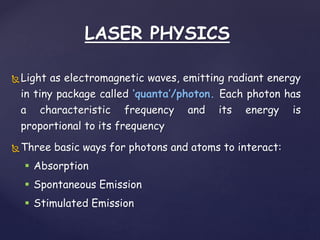 LASER PHYSICS
Light as electromagnetic waves, emitting radiant energy
in tiny package called ‘quanta’/photon. Each photon has
a characteristic frequency and its energy is
proportional to its frequency
Three basic ways for photons and atoms to interact:
 Absorption
 Spontaneous Emission
 Stimulated Emission
 