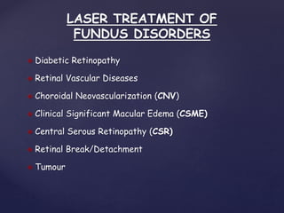LASER TREATMENT OF
FUNDUS DISORDERS
 Diabetic Retinopathy
 Retinal Vascular Diseases
 Choroidal Neovascularization (CNV)
 Clinical Significant Macular Edema (CSME)
 Central Serous Retinopathy (CSR)
 Retinal Break/Detachment
 Tumour
 