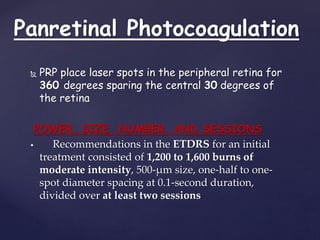 Panretinal Photocoagulation
 PRP place laser spots in the peripheral retina for
360 degrees sparing the central 30 degrees of
the retina
POWER, SIZE, NUMBER, AND SESSIONS
 Recommendations in the ETDRS for an initial
treatment consisted of 1,200 to 1,600 burns of
moderate intensity, 500-μm size, one-half to one-
spot diameter spacing at 0.1-second duration,
divided over at least two sessions
 