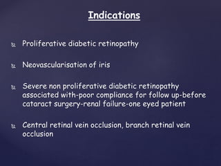  Proliferative diabetic retinopathy
 Neovascularisation of iris
 Severe non proliferative diabetic retinopathy
associated with-poor compliance for follow up-before
cataract surgery-renal failure-one eyed patient
 Central retinal vein occlusion, branch retinal vein
occlusion
Indications
 