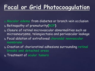 Focal or Grid Photocoagulation
 Macular edema from diabetes or branch vein occlusion
 Retinopathy of prematurity(ROP)
 Closure of retinal microvascular abnormalities such as
microaneurysms, telangiectasia and perivascular leakage
 Focal ablation of extrafoveal choroidal neovascular
membrane
 Creation of chorioretinal adhesions surrounding retinal
breaks and detached areas
 Treatment of ocular tumors
 
