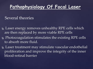 Pathophysiology Of Focal Laser
 Laser energy removes unhealthy RPE cells which
are then replaced by more viable RPE cells
 Photocoagulation stimulates the existing RPE cells
to absorb more fluid.
 Laser treatment may stimulate vascular endothelial
proliferation and improve the integrity of the inner
blood-retinal barrier
Several theories
 