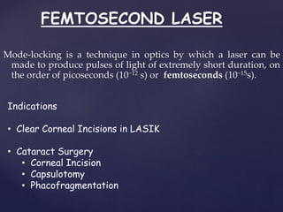 FEMTOSECOND LASER
Mode-locking is a technique in optics by which a laser can be
made to produce pulses of light of extremely short duration, on
the order of picoseconds (10−12 s) or femtoseconds (10−15s).
Indications
• Clear Corneal Incisions in LASIK
• Cataract Surgery
• Corneal Incision
• Capsulotomy
• Phacofragmentation
 
