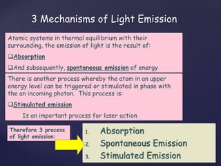 3 Mechanisms of Light Emission
Atomic systems in thermal equilibrium with their
surrounding, the emission of light is the result of:
Absorption
And subsequently, spontaneous emission of energy
There is another process whereby the atom in an upper
energy level can be triggered or stimulated in phase with
the an incoming photon. This process is:
Stimulated emission
Is an important process for laser action
1. Absorption
2. Spontaneous Emission
3. Stimulated Emission
Therefore 3 process
of light emission:
 