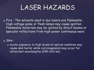  Fire : The solvents used in dye lasers are flammable.
High voltage pulse or flash lamps may cause ignition.
Flammable materials may be ignited by direct beams or
specular reflections from high power continuous wave
 Skin :
 Acute exposure to high levels of optical radiation may
cause skin burns; while carcinogenesis may occur for
ultraviolet wavelengths (290-320 nm)
LASER HAZARDS
 