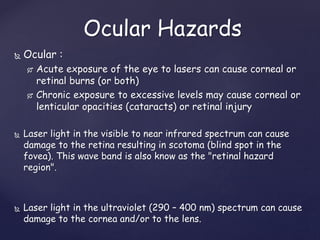  Ocular :
 Acute exposure of the eye to lasers can cause corneal or
retinal burns (or both)
 Chronic exposure to excessive levels may cause corneal or
lenticular opacities (cataracts) or retinal injury
 Laser light in the visible to near infrared spectrum can cause
damage to the retina resulting in scotoma (blind spot in the
fovea). This wave band is also know as the "retinal hazard
region".
 Laser light in the ultraviolet (290 – 400 nm) spectrum can cause
damage to the cornea and/or to the lens.
Ocular Hazards
 