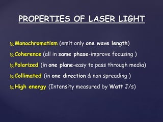 PROPERTIES OF LASER LIGHT
Monochromatism (emit only one wave length)
Coherence (all in same phase-improve focusing )
Polarized (in one plane-easy to pass through media)
Collimated (in one direction & non spreading )
High energy (Intensity measured by Watt J/s)
 