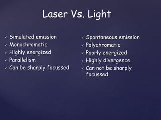Laser Vs. Light
 Simulated emission
 Monochromatic.
 Highly energized
 Parallelism
 Can be sharply focussed
 Spontaneous emission
 Polychromatic
 Poorly energized
 Highly divergence
 Can not be sharply
focussed
 
